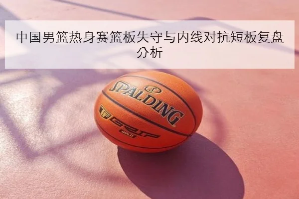 中国男篮热身赛篮板失守与内线对抗短板复盘分析