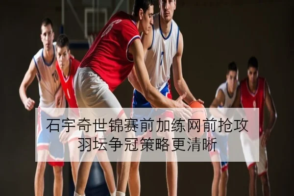 石宇奇世锦赛前加练网前抢攻 羽坛争冠策略更清晰