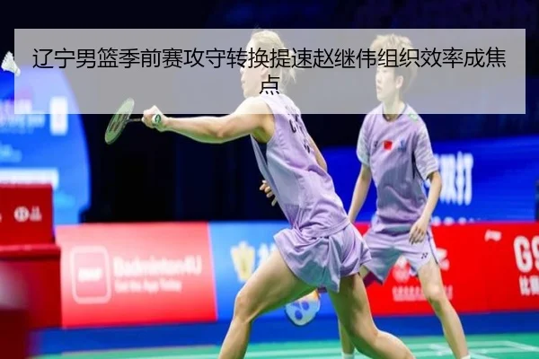 辽宁男篮季前赛攻守转换提速赵继伟组织效率成焦点