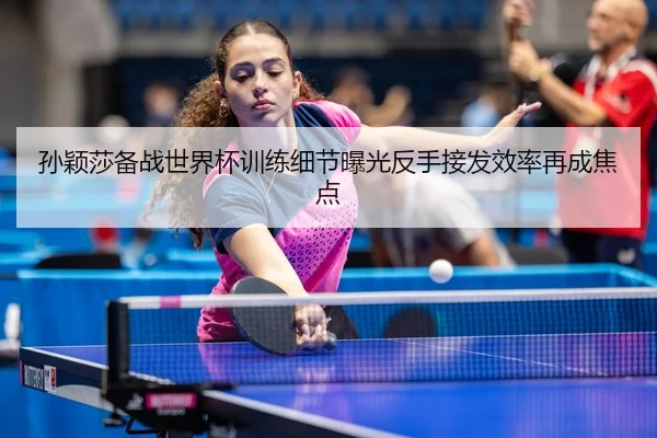 孙颖莎备战世界杯训练细节曝光反手接发效率再成焦点